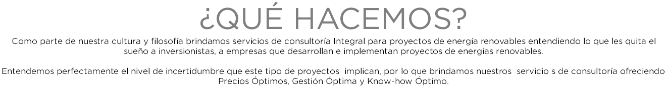 ¿QUÉ HACEMOS? Como parte de nuestra cultura y filosofía brindamos servicios de consultoría Integral para proyectos de energía renovables entendiendo lo que les quita el sueño a inversionistas, a empresas que desarrollan e implementan proyectos de energías renovables. Entendemos perfectamente el nivel de incertidumbre que este tipo de proyectos implican, por lo que brindamos nuestros servicio s de consultoría ofreciendo Precios Óptimos, Gestión Óptima y Know-how Óptimo. 