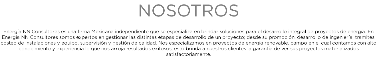 NOSOTROS Energía NN Consultores es una firma Mexicana independiente que se especializa en brindar soluciones para el desarrollo integral de proyectos de energía. En Energía NN Consultores somos expertos en gestionar las distintas etapas de desarrollo de un proyecto; desde su promoción, desarrollo de ingeniería, tramites, costeo de instalaciones y equipo, supervisión y gestión de calidad. Nos especializamos en proyectos de energía renovable, campo en el cual contamos con alto conocimiento y experiencia lo que nos arroja resultados exitosos, esto brinda a nuestros clientes la garantía de ver sus proyectos materializados satisfactoriamente.