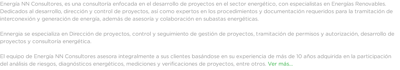 Energía NN Consultores, es una consultoría enfocada en el desarrollo de proyectos en el sector energético, con especialistas en Energías Renovables. Dedicados al desarrollo, dirección y control de proyectos, así como expertos en los procedimientos y documentación requeridos para la tramitación de interconexión y generación de energía, además de asesoría y colaboración en subastas energéticas. Ennergia se especializa en Dirección de proyectos, control y seguimiento de gestión de proyectos, tramitación de permisos y autorización, desarrollo de proyectos y consultoría energética. El equipo de Energía NN Consultores asesora integralmente a sus clientes basándose en su experiencia de más de 10 años adquirida en la participación del análisis de riesgos, diagnósticos energéticos, mediciones y verificaciones de proyectos, entre otros. Ver más...