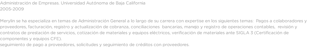 Administración de Empresas. Universidad Autónoma de Baja California 2005-2009 Merylin se ha especializa en temas de Administración General a lo largo de su carrera con expertise en los siguientes temas: Pagos a colaboradores y proveedores, facturación, registro y actualización de cobranza, conciliaciones bancarias, manejo y registro de operaciones contables, revisión y contratos de prestación de servicios, cotización de materiales y equipos eléctricos, verificación de materiales ante SIGLA 3 (Certificación de componentes y equipos CFE). seguimiento de pago a proveedores, solicitudes y seguimiento de créditos con proveedores.