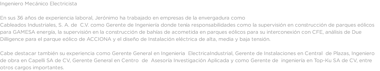 Ingeniero Mecánico Electricista En sus 36 años de experiencia laboral, Jerónimo ha trabajado en empresas de la envergadura como Cableados Industriales, S. A. de C.V. como Gerente de Ingeniería donde tenía responsabilidades como la supervisión en construcción de parques eólicos para GAMESA energía, la supervisión en la construcción de bahías de acometida en parques eólicos para su interconexión con CFE, análisis de Due Dilligence para el parque eólico de ACCIONA y el diseño de Instalación eléctrica de alta, media y baja tensión. Cabe destacar también su experiencia como Gerente General en Ingenieria ElectricaIndustrial, Gerente de Instalaciones en Central de Plazas, Ingeniero de obra en Capelli SA de CV, Gerente General en Centro de Asesoría Investigación Aplicada y como Gerente de ingeniería en Top-Ku SA de CV, entre otros cargos importantes. 