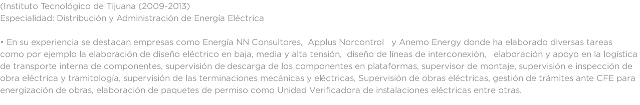 (Instituto Tecnológico de Tijuana (2009-2013) Especialidad: Distribución y Administración de Energía Eléctrica • En su experiencia se destacan empresas como Energía NN Consultores, Applus Norcontrol y Anemo Energy donde ha elaborado diversas tareas como por ejemplo la elaboración de diseño eléctrico en baja, media y alta tensión, diseño de líneas de interconexión, elaboración y apoyo en la logística de transporte interna de componentes, supervisión de descarga de los componentes en plataformas, supervisor de montaje, supervisión e inspección de obra eléctrica y tramitología, supervisión de las terminaciones mecánicas y eléctricas, Supervisión de obras eléctricas, gestión de trámites ante CFE para energización de obras, elaboración de paquetes de permiso como Unidad Verificadora de instalaciones eléctricas entre otras.